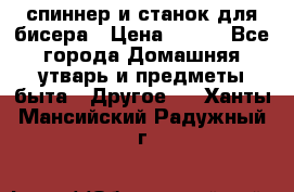 спиннер и станок для бисера › Цена ­ 500 - Все города Домашняя утварь и предметы быта » Другое   . Ханты-Мансийский,Радужный г.